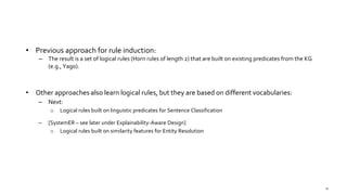• Previous approach for rule induction:
– The result is a set of logical rules (Horn rules of length 2) that are built on existing predicates from the KG
(e.g., Yago).
• Other approaches also learn logical rules, but they are based on different vocabularies:
– Next:
o Logical rules built on linguistic predicates for Sentence Classification
– [SystemER – see later under Explainability-Aware Design]
o Logical rules built on similarity features for Entity Resolution
76
 