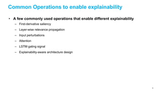 Common Operations to enable explainability
• A few commonly used operations that enable different explainability
– First-derivative saliency
– Layer-wise relevance propagation
– Input perturbations
– Attention
– LSTM gating signal
– Explainability-aware architecture design
78
 