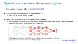 Operations – Layer-wise relevance propagation
• For a good overview, refer to
• An operation that is specific to neural networks
– Input can be images, videos, or text
• Main idea is very similar to first-derivative saliency
– Decomposing the prediction of a deep neural network computed over a sample, down to relevance
scores for the single input dimensions of the sample.
[Montavon et al., 2019]
[Montavon et al., 2019]
81
 