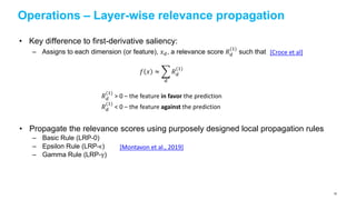 Operations – Layer-wise relevance propagation
• Key difference to first-derivative saliency:
– Assigns to each dimension (or feature), 𝑥 𝑑, a relevance score 𝑅 𝑑
(1)
such that
• Propagate the relevance scores using purposely designed local propagation rules
– Basic Rule (LRP-0)
– Epsilon Rule (LRP-ϵ)
– Gamma Rule (LRP-γ)
𝑓 𝑥 ≈
𝑑
𝑅 𝑑
(1)
[Croce et al]
𝑅 𝑑
(1)
> 0 – the feature in favor the prediction
𝑅 𝑑
(1)
< 0 – the feature against the prediction
[Montavon et al., 2019]
82
 
