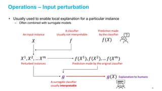 Operations – Input perturbation
• Usually used to enable local explanation for a particular instance
– Often combined with surrogate models
𝑋 𝑓 𝑓(𝑋)
An input instance
A classifier
Usually not interpretable
Prediction made
by the classifier
𝑋1, 𝑋2, … 𝑋 𝑚 𝑓(𝑋1), 𝑓(𝑋2), … 𝑓(𝑋 𝑚)
Perturbed instances Prediction made by the original classifier
𝒈
A surrogate classifier
usually interpretable
𝒈(𝑋) Explanation to humans
83
 