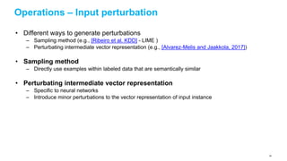 Operations – Input perturbation
• Different ways to generate perturbations
– Sampling method (e.g., [Ribeiro et al. KDD] - LIME )
– Perturbating intermediate vector representation (e.g., [Alvarez-Melis and Jaakkola, 2017])
• Sampling method
– Directly use examples within labeled data that are semantically similar
• Perturbating intermediate vector representation
– Specific to neural networks
– Introduce minor perturbations to the vector representation of input instance
84
 