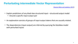Perturbating intermediate Vector Representation
[Alvarez-Melis and Jaakkola, 2017])
• Explain predictions of any black-box structured input – structured output model
• Around a specific input-output pair
• An explanation consists of groups of input-output tokens that are causally related.
• The dependencies (input-output) are inferred by querying the blackbox model
with perturbed inputs
86
 