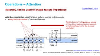 Operations – Attention
[NEURAL MACHINE TRANSLATION BY JOINTLY LEARNING TO ALIGN AND TRANSLATE. Bahdanau et al., ICRL 2015]
Image courtesy: https://smerity.com/articles/2016/google_nmt_arch.html
Attention mechanism uses the latent features learned by the encoder
• a weighted combination of the latent features
Weights become the importance scores
of these latent features (also corresponds
to the lexical features) for the decoded
word/token.
Naturally, can be used to enable feature importance
[Ghaeini et al., 2018]
89
 