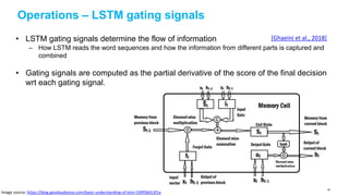 Operations – LSTM gating signals
• LSTM gating signals determine the flow of information
– How LSTM reads the word sequences and how the information from different parts is captured and
combined
• Gating signals are computed as the partial derivative of the score of the final decision
wrt each gating signal.
[Ghaeini et al., 2018]
Image source: https://blog.goodaudience.com/basic-understanding-of-lstm-539f3b013f1e
90
 