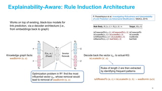 Explainability-Aware: Rule Induction Architecture
Works on top of existing, black-box models for
link prediction, via a decoder architecture (i.e.,
from embeddings back to graph)
P. Pezeshkpour et al. Investigating Robustness and Interpretability
of Link Prediction via Adversarial Modifications. NAACL 2019.
Knowledge graph facts:
wasBornIn (s, o)
Optimization problem in Rd: find the most
influential vector zs’r’ whose removal would
lead to removal of wasBornIn (s, o)
Decode back the vector zs’r’ to actual KG:
isLocatedIn (s’, o)
Rules of length 2 are then extracted
by identifying frequent patterns
isAffiliatedTo (a, c) ∧ isLocatedIn (c, b) → wasBornIn (a,b)
92
 