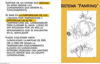 Dispone de un sistema que reduce
              en gran medida los
              condensados que genera el         Sistema "Fanring"
              funcionamiento.

             Se basa en la evaporación de los
              líquidos por temperatura y
              aprovecha las altas
              temperaturas del condensador
              para eliminar el agua, luego de
              ser recogida por un anillo
              aerodinámico que se encuentra
              en el ventilador.

             puede funcionar hasta
              condiciones climaticas de 85%
              HR o 90% HR según la
              temperatura funcionamiento
              elegido en condiciones
              extremas desaguan una cantidad
              mucho menor que un equipo
              convencional.


Monday, December 12, 2011
 