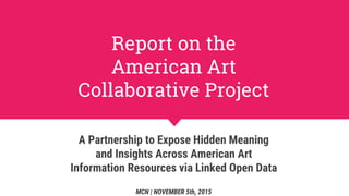 Report on the
American Art
Collaborative Project
A Partnership to Expose Hidden Meaning
and Insights Across American Art
Information Resources via Linked Open Data
MCN | NOVEMBER 5th, 2015
 