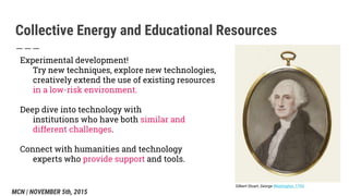 Collective Energy and Educational Resources
Experimental development!
Try new techniques, explore new technologies,
creatively extend the use of existing resources
in a low-risk environment.
Deep dive into technology with
institutions who have both similar and
different challenges.
Connect with humanities and technology
experts who provide support and tools.
Gilbert Stuart, George Washington, 1793
MCN | NOVEMBER 5th, 2015
 