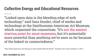 Collective Energy and Educational Resources
“Linked open data is the bleeding edge of web
technology,” said Sara Snyder, chief of media and
technology at the Smithsonian American Art Museum,
which organized the consortium. “It’s not the easiest
starting point for most museums, but it’s potentially
more powerful than anything we’ve seen so far because
of the baked-in connectedness.”
“New Online Openness Lets Museums Share Works With the World.” The New York Times, October 27, 2015.
MCN | NOVEMBER 5th, 2015
 