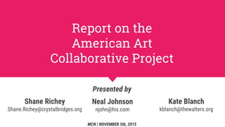 Report on the
American Art
Collaborative Project
Presented by
MCN | NOVEMBER 5th, 2015
Neal Johnson
njohn@his.com
Shane Richey
Shane.Richey@crystalbridges.org
Kate Blanch
kblanch@thewalters.org
 