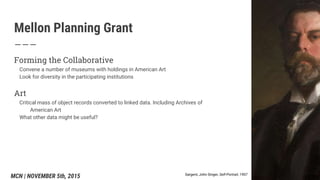 Mellon Planning Grant
Forming the Collaborative
Convene a number of museums with holdings in American Art
Look for diversity in the participating institutions
Art
Critical mass of object records converted to linked data. Including Archives of
American Art
What other data might be useful?
Sargent, John Singer, Self-Portrait, 1907
MCN | NOVEMBER 5th, 2015
 