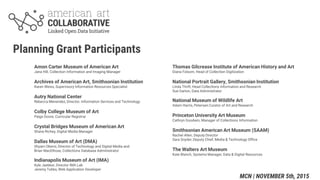 Amon Carter Museum of American Art
Jana Hill, Collection Information and Imaging Manager
Archives of American Art, Smithsonian Institution
Karen Weiss, Supervisory Information Resources Specialist
Autry National Center
Rebecca Menendez, Director, Information Services and Technology
Colby College Museum of Art
Paige Doore, Curricular Registrar
Crystal Bridges Museum of American Art
Shane Richey, Digital Media Manager
Dallas Museum of Art (DMA)
Shyam Oberoi, Director of Technology and Digital Media and
Brian MacElhose, Collections Database Administrator
Indianapolis Museum of Art (IMA)
Kyle Jaebker, Director IMA Lab
Jeremy Tubbs, Web Application Developer
Planning Grant Participants
Thomas Gilcrease Institute of American History and Art
Diana Folsom, Head of Collection Digitization
National Portrait Gallery, Smithsonian Institution
Linda Thrift, Head Collections Information and Research
Sue Garton, Data Administrator
National Museum of Wildlife Art
Adam Harris, Petersen Curator of Art and Research
Princeton University Art Museum
Cathryn Goodwin, Manager of Collections Information
Smithsonian American Art Museum (SAAM)
Rachel Allen, Deputy Director
Sara Snyder, Deputy Chief, Media & Technology Office
The Walters Art Museum
Kate Blanch, Systems Manager, Data & Digital Resources
MCN | NOVEMBER 5th, 2015
 