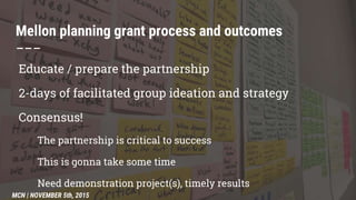 Educate / prepare the partnership
2-days of facilitated group ideation and strategy
Consensus!
The partnership is critical to success
This is gonna take some time
Need demonstration project(s), timely results
Mellon planning grant process and outcomes
–––
MCN | NOVEMBER 5th, 2015
 