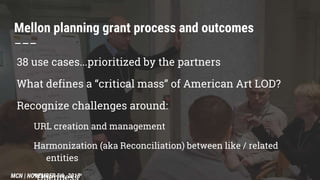 Mellon planning grant process and outcomes
–––
38 use cases...prioritized by the partners
What defines a “critical mass” of American Art LOD?
Recognize challenges around:
URL creation and management
Harmonization (aka Reconciliation) between like / related
entities
MCN | NOVEMBER 5th, 2015
 