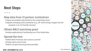 Next Steps
Map data from 13 partner institutions
Prepare and publish data linked to the Linked Data cloud
Integrate emerging tools/standards (e.g., IIIF which brings images into the
equation in an LD-friendly manner)
Obtain IMLS matching grant
Develop application(s) facilitating use of the linked data
Spread the love
Publish Best Practices and Lessons Learned
Develop open source tools
Publish via open licensing where possible
http://linkeddata.org/
MCN | NOVEMBER 5th, 2015
 