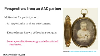 Perspectives from an AAC partner
Motivators for participation:
An opportunity to share new content.
Elevate lesser known collection strengths.
Leverage collective energy and educational
resources.
American, Mrs. Walter Clarke and Her Son Marvia H. Clarke, ca. 1840
MCN | NOVEMBER 5th, 2015
 