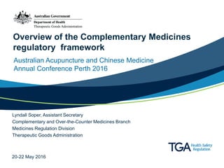 Overview of the Complementary Medicines
regulatory framework
Australian Acupuncture and Chinese Medicine
Annual Conference Perth 2016
Lyndall Soper, Assistant Secretary
Complementary and Over-the-Counter Medicines Branch
Medicines Regulation Division
Therapeutic Goods Administration
20-22 May 2016
 