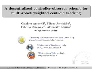 A decentralized controller-observer scheme for
   multi-robot weighted centroid tracking

                Gianluca Antonelli† , Filippo Arrichiello† ,
                Fabrizio Caccavale⊕ , Alessandro Marino‡
                               in alphabetical order

                        † University
                                   of Cassino and Southern Lazio, Italy
                        http://webuser.unicas.it/lai/robotica

                                  ⊕ University
                                             of Basilicata, Italy
                                  http://www.difa.unibas.it

                                   ‡ University of Salerno, Italy

                                   http://www.unisa.it




 Antonelli, Arrichiello, Caccavale, Marino       Benevento, 12 September 2012
 