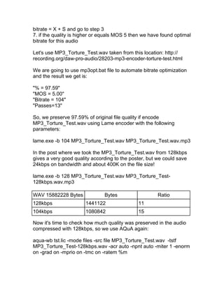 bitrate = X + S and go to step 3
7. if the quality is higher or equals MOS 5 then we have found optimal
bitrate for this audio

Let's use MP3_Torture_Test.wav taken from this location: http://
recording.org/daw-pro-audio/28203-mp3-encoder-torture-test.html

We are going to use mp3opt.bat file to automate bitrate optimization
and the result we get is:

"% = 97.59"
"MOS = 5.00"
"Bitrate = 104"
"Passes=13"

So, we preserve 97.59% of original file quality if encode
MP3_Torture_Test.wav using Lame encoder with the following
parameters:

lame.exe -b 104 MP3_Torture_Test.wav MP3_Torture_Test.wav.mp3

In the post where we took the MP3_Torture_Test.wav from 128kbps
gives a very good quality according to the poster, but we could save
24kbps on bandwidth and about 400K on the file size!

lame.exe -b 128 MP3_Torture_Test.wav MP3_Torture_Test-
128kbps.wav.mp3

WAV 15882228 Bytes             Bytes                   Ratio
128kbps                1441122                11
104kbps                1080842                15

Now it's time to check how much quality was preserved in the audio
compressed with 128kbps, so we use AQuA again:

aqua-wb tst.lic -mode files -src file MP3_Torture_Test.wav -tstf
MP3_Torture_Test-128kbps.wav -acr auto -npnt auto -miter 1 -enorm
on -grad on -mprio on -tmc on -ratem %m
 