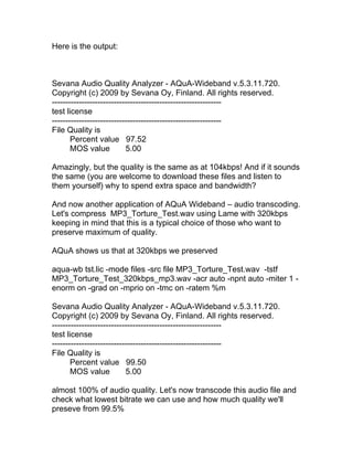 Here is the output:



Sevana Audio Quality Analyzer - AQuA-Wideband v.5.3.11.720.
Copyright (c) 2009 by Sevana Oy, Finland. All rights reserved.
---------------------------------------------------------------
test license
---------------------------------------------------------------
File Quality is
       Percent value 97.52
       MOS value           5.00

Amazingly, but the quality is the same as at 104kbps! And if it sounds
the same (you are welcome to download these files and listen to
them yourself) why to spend extra space and bandwidth?

And now another application of AQuA Wideband – audio transcoding.
Let's compress MP3_Torture_Test.wav using Lame with 320kbps
keeping in mind that this is a typical choice of those who want to
preserve maximum of quality.

AQuA shows us that at 320kbps we preserved

aqua-wb tst.lic -mode files -src file MP3_Torture_Test.wav -tstf
MP3_Torture_Test_320kbps_mp3.wav -acr auto -npnt auto -miter 1 -
enorm on -grad on -mprio on -tmc on -ratem %m

Sevana Audio Quality Analyzer - AQuA-Wideband v.5.3.11.720.
Copyright (c) 2009 by Sevana Oy, Finland. All rights reserved.
---------------------------------------------------------------
test license
---------------------------------------------------------------
File Quality is
       Percent value 99.50
       MOS value           5.00

almost 100% of audio quality. Let's now transcode this audio file and
check what lowest bitrate we can use and how much quality we'll
preseve from 99.5%
 