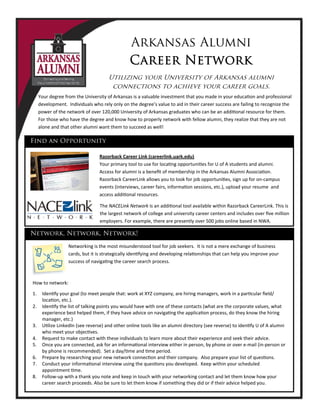 Arkansas Alumni
Career Network
Utilizing your University of Arkansas alumni
connections to achieve your career goals.
Razorback Career Link (careerlink.uark.edu) 
Your primary tool to use for loca ng opportuni es for U of A students and alumni.
Access for alumni is a beneﬁt of membership in the Arkansas Alumni Associa on.
Razorback CareerLink allows you to look for job opportuni es, sign up for on‐campus
events (interviews, career fairs, informa on sessions, etc.), upload your resume and
access addi onal resources.
The NACELink Network is an addi onal tool available within Razorback CareerLink. This is
the largest network of college and university career centers and includes over ﬁve million
employers. For example, there are presently over 500 jobs online based in NWA.
Find an Opportunity
Your degree from the University of Arkansas is a valuable investment that you made in your educa on and professional
development. Individuals who rely only on the degree’s value to aid in their career success are failing to recognize the
power of the network of over 120,000 University of Arkansas graduates who can be an addi onal resource for them.
For those who have the degree and know how to properly network with fellow alumni, they realize that they are not
alone and that other alumni want them to succeed as well!
Network, Network, Network!
Networking is the most misunderstood tool for job seekers. It is not a mere exchange of business
cards, but it is strategically iden fying and developing rela onships that can help you improve your
success of naviga ng the career search process.
How to network:
1. Iden fy your goal (to meet people that: work at XYZ company, are hiring managers, work in a par cular ﬁeld/
loca on, etc.).
2. Iden fy the list of talking points you would have with one of these contacts (what are the corporate values, what
experience best helped them, if they have advice on naviga ng the applica on process, do they know the hiring
manager, etc.)
3. U lize LinkedIn (see reverse) and other online tools like an alumni directory (see reverse) to iden fy U of A alumni
who meet your objec ves.
4. Request to make contact with these individuals to learn more about their experience and seek their advice.
5. Once you are connected, ask for an informa onal interview either in person, by phone or over e‐mail (in‐person or
by phone is recommended). Set a day/ me and me period.
6. Prepare by researching your new network connec on and their company. Also prepare your list of ques ons.
7. Conduct your informa onal interview using the ques ons you developed. Keep within your scheduled
appointment me.
8. Follow‐up with a thank you note and keep in touch with your networking contact and let them know how your
career search proceeds. Also be sure to let them know if something they did or if their advice helped you.
 