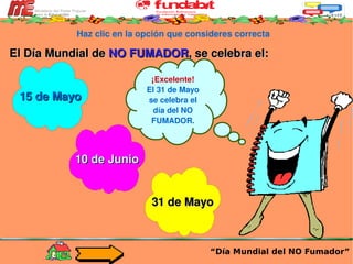 Haz clic en la opción que consideres correcta El Día Mundial de  NO FUMADOR , se celebra el: “ Día Mundial del NO Fumador” ¡Excelente! El 31 de Mayo se celebra el día del NO FUMADOR. 15 de Mayo 10 de Junio 31 de Mayo 