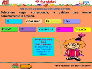Haz clic en la opción que consideres correcta Selecciona según corresponda, la palabra para formar correctamente la oración. “ Día Mundial del NO Fumador” EL CIGARRILLO ES UNA FORMA DE CONSUMIR EL TABACO Lo hiciste muy bien ¡Felicitaciones! El cigarrillo es una forma de consumir el tabaco.  