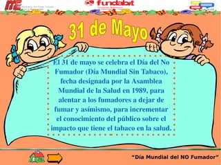 “ Día Mundial del NO Fumador” El  31 de mayo  se celebra el  Día del No Fumador  (Día Mundial Sin Tabaco), fecha designada por la Asamblea Mundial de la Salud en  1989 , para alentar a los fumadores a dejar de fumar y asímismo, para incrementar el conocimiento del público sobre el impacto que tiene el tabaco en la salud.  31 de Mayo 