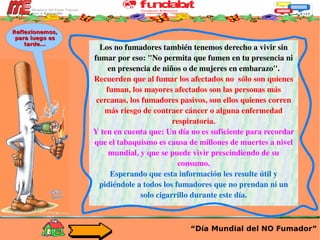 Los no fumadores también tenemos derecho a vivir sin fumar por eso: "No permita que fumen en tu presencia ni en presencia de niños o de mujeres en embarazo". Recuerden que al fumar los afectados no  sólo son quienes fuman, los mayores afectados son las personas más cercanas, los fumadores pasivos, son ellos quienes corren más riesgo de contraer cáncer o alguna enfermedad respiratoria. Y ten en cuenta que: Un día no es suficiente para recordar que el tabaquismo es causa de millones de muertes a nivel mundial, y que se puede vivir prescindiendo de su consumo. Esperando que esta información les resulte útil y pidiéndole a todos los fumadores que no prendan ni un solo cigarrillo durante este día. “ Día Mundial del NO Fumador” Reflexionemos, para luego es tarde... 