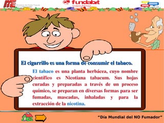 “ Día Mundial del NO Fumador” El cigarrillo es una forma de consumir el tabaco. El tabaco  es una planta herbácea, cuyo nombre científico es Nicotiana tabacum. Sus hojas curadas y preparadas a través de un proceso químico, se preparan en diversas formas para ser fumadas, mascadas, inhaladas y para la extracción de la  nicotina. 