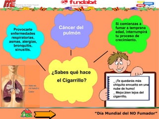 _ ¡Te quedarás más chiquito envuelto en una nube de humo!  _ Mejor,bien lejos del cigarrillo. “ Día Mundial del NO Fumador” Cáncer del  pulmón ¿Sabes qué hace  el Cigarrillo? Provocarte enfermedades respiratorias, asmas, alergias, bronquitis, sinusitis. Si comienzas a fumar a temprana edad, interrumpirá tu proceso de crecimiento. 