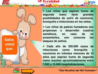 “ Día Mundial del NO Fumador” Sabia  usted que: Los niños que aspiran humo de segunda mano tiene grandes posibilidades de sufrir de neumonía, bronquitis e infecciones en los oídos. Los niños de padres fumadores son propensos a desarrollar cuadros asmáticos, en caso de no presentarlos, son comunes los ataques de asfixia.  Cada año de 300.000 casos de infecciones como bronquitis y neumonía en infantes menores de 18 años que aspiran humo de segunda mano resultan aproximadamente entre 7.500 y 15.000 hospitalizaciones.   