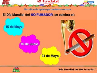 Haz clic en la opción que consideres correcta El Día Mundial del  NO FUMADOR , se celebra el: “ Día Mundial del NO Fumador” 15 de Mayo 10 de Junio 31 de Mayo 