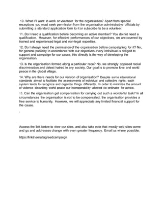 10. What if I want to work or volunteer for the organisation? Apart from special
exceptions you must seek permission from the organisation administrative officials by
submitting a standard application form to it or subscribe to be a volunteer.
11. Do I need a qualification before becoming an active member? You do not need a
qualification. However, for effective performances of our objectives, we are covered by
trained and experienced legal and non-legal expertise.
12. Do I always need the permission of the organisation before campaigning for it? No,
for general publicity in accordance with our objectives every individual is obliged to
support and campaign for our cause, this directly is the way of developing the
organisation.
13. Is the organisation formed along a particular race? No, we strongly opposed racial
discrimination and detest hatred in any society. Our goal is to promote love and world
peace in the global village.
14. Why are there needs for our version of organisation? Despite some international
standards aimed to facilitate the assessments of individual and collective rights, each
system tends to recognize and organize things differently. In order to minimize the amount
of violence disturbing world peace our interoperability allowed co-ordinator for advice.
15. Can the organisation get compensation for carrying out such a wonderful task? In all
circumstances the organisation is not to be compensated, the organisation provides a
free service to humanity. However, we will appreciate any limited financial support for
the cause.
.
Access the link below to view our sites, and also take note that mostly web sites come
and go and addresses change with even greater frequency. Email us where possible.
https://linktr.ee/allagreedcampaign
 