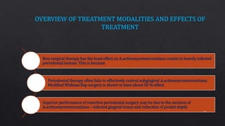 Non surgical therapy has the least effect on A.actinomycetemcomitans counts in heavily infected
periodontal lesions. This is because
Periodontal therapy often fails to effectively control subgingival A.actinomycetemcomitans.
Modified Widman flap surgery is shown to have about 50 % effect.
Superior performance of resective periodontal surgery may be due to the excision of
A.actinomycetemcomitans – infected gingival tissue and reduction of pocket depth.
66
 