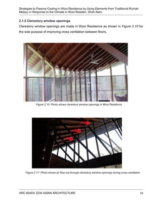 Strategies to Passive Cooling in Wooi Residence by Using Elements from Traditional Rumah
Melayu in Response to the Climate in Wooi Residen, Shah Alam
ARC 60403/ 2234 ASIAN ARCHITECTURE 10
2.1.5 Clerestory window openings
Clerestory window openings are made in Wooi Residence as shown in Figure 2.10 for
the sole purpose of improving cross ventilation between floors.
Figure 2.10: Photo shows clerestory window openings in Wooi Residence
Figure 2.11: Photo shows air flow out through clerestory window openings during cross ventilation
 