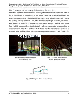 Strategies to Passive Cooling in Wooi Residence by Using Elements from Traditional Rumah
Melayu in Response to the Climate in Wooi Residen, Shah Alam
ARC 60403/ 2234 ASIAN ARCHITECTURE 12
2.2.1 Arrangement of openings on both sides on the same floor
One of the conditions which affects the efficiency of cross ventilation is when the outlet is
bigger than the inlet as shown in Figure and Figure. In this case, largest air velocity occurs
around the inlet because the total force is acting on a small area and forcing air through
the opening at a high pressure. Thus, if the inlet opening is large, air velocity will be low.
Air flows from an area of high pressure to an area of low pressure. Therefore, air is drawn
from the high pressure inlet and exits through the low pressure outlet hence resulting in
cross ventilation. The other condition which affects the efficiency of cross ventilation is
when the outlet is placed higher than then inlet as shown in Figure 2.14 and Figure 2.15.
Figure 2.16: Diagram shows cross ventilation
Figure 2.15: Photo shows clerestory
window openings as outlets
Figure 2.14: Photo shows horizontal
timber grilles as inlets
 