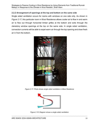 Strategies to Passive Cooling in Wooi Residence by Using Elements from Traditional Rumah
Melayu in Response to the Climate in Wooi Residen, Shah Alam
ARC 60403/ 2234 ASIAN ARCHITECTURE 13
2.2.2 Arrangement of openings at the top and bottom on the same side
Single sided ventilation occurs for rooms with windows on one side only. As shown in
Figure 2.17, this particular room in Wooi Residence allows cooler air to flow in and warm
air to flow out through horizontal timber grilles at the bottom and exits through the
clerestory window openings at the top on the same side. In single sided ventilation,
convection currents will be able to expel warm air through the top opening and draw fresh
air in from the bottom.
Figure 2.17: Photo shows single sided ventilation in Wooi Residence
Figure 2.18: Diagram shows a single sided ventilation
 