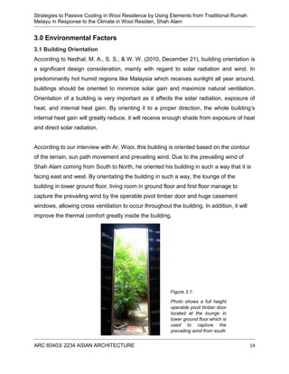 Strategies to Passive Cooling in Wooi Residence by Using Elements from Traditional Rumah
Melayu in Response to the Climate in Wooi Residen, Shah Alam
ARC 60403/ 2234 ASIAN ARCHITECTURE 14
3.0 Environmental Factors
3.1 Building Orientation
According to Nedhal, M. A., S. S., & W. W. (2010, December 21), building orientation is
a significant design consideration, mainly with regard to solar radiation and wind. In
predominantly hot humid regions like Malaysia which receives sunlight all year around,
buildings should be oriented to minimize solar gain and maximize natural ventilation.
Orientation of a building is very important as it affects the solar radiation, exposure of
heat, and internal heat gain. By orienting it to a proper direction, the whole building’s
internal heat gain will greatly reduce, it will receive enough shade from exposure of heat
and direct solar radiation.
According to our interview with Ar. Wooi, this building is oriented based on the contour
of the terrain, sun path movement and prevailing wind. Due to the prevailing wind of
Shah Alam coming from South to North, he oriented his building in such a way that it is
facing east and west. By orientating the building in such a way, the lounge of the
building in lower ground floor, living room in ground floor and first floor manage to
capture the prevailing wind by the operable pivot timber door and huge casement
windows, allowing cross ventilation to occur throughout the building. In addition, it will
improve the thermal comfort greatly inside the building.
Figure 3.1:
Photo shows a full height
operable pivot timber door
located at the lounge in
lower ground floor which is
used to capture the
prevailing wind from south
 