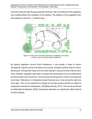 Strategies to Passive Cooling in Wooi Residence by Using Elements from Traditional Rumah
Melayu in Response to the Climate in Wooi Residen, Shah Alam
ARC 60403/ 2234 ASIAN ARCHITECTURE 16
channel to pass through the gaps between bamboos. Also, the distance of the vegetation
from building affects the ventilation of the building. The distance of the vegetation from
the building are around 3 – 5 meters away.
By placing vegetation around Wooi’s Residence, it will provide a 'close to nature'
atmosphere. It gives a sense of enclosure and privacy, bringing mankind closer to nature.
By doing so, it brings them away from the hectic lifestyle in city as the Wooi’s family return
home. Besides, vegetation also helps in cooling of the temperature of surrounding site by
providing shade onto the ground. This will cause the temperature of the surrounding site
to be lower. Reductions in temperature would fluctuate even more during the night and
rainy days. This can be explained by biology as the plant excess warmth are offset by
evaporative cooling from transpiration. (NCStateuniversity, 2013). This can be comfirmed
by Safarzadeh & Bahadori (2005), that garden elements can significantly affect thermal
comfort of space.
Figure 3.4: Floor plan shows the placement of vegetation are mainly
at north, south, and west of Wooi Residence
 