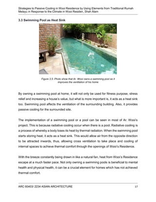 Strategies to Passive Cooling in Wooi Residence by Using Elements from Traditional Rumah
Melayu in Response to the Climate in Wooi Residen, Shah Alam
ARC 60403/ 2234 ASIAN ARCHITECTURE 17
3.3 Swimming Pool as Heat Sink
By owning a swimming pool at home, it will not only be used for fitness purpose, stress
relief and increasing a house’s value, but what is more important is, it acts as a heat sink
too. Swimming pool affects the ventilation of the surrounding building. Also, it provides
passive cooling for the surrounded site.
The implementation of a swimming pool or a pool can be seen in most of Ar. Wooi’s
project. This is because radiative cooling occur when there is a pool. Radiative cooling is
a process of whereby a body loses its heat by thermal radiation. When the swimming pool
starts storing heat, it acts as a heat sink. This would allow air from the opposite direction
to be attracted inwards, thus, allowing cross ventilation to take place and cooling of
internal spaces to achieve thermal comfort through the openings of Wooi’s Residence.
With the breeze constantly being drawn in like a natural fan, heat from Wooi’s Residence
escape at a much faster pace. Not only owning a swimming pools is beneficial to mental
health and physical health, it can be a crucial element for homes which has not achieved
thermal comfort.
Figure 3.5: Photo show that Ar. Wooi owns a swimming pool as it
improves the ventilation of his home
 