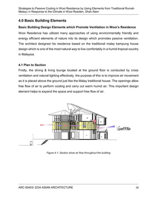 Strategies to Passive Cooling in Wooi Residence by Using Elements from Traditional Rumah
Melayu in Response to the Climate in Wooi Residen, Shah Alam
ARC 60403/ 2234 ASIAN ARCHITECTURE 18
4.0 Basic Building Elements
Basic Building Design Elements which Promote Ventilation in Wooi’s Residence
Wooi Residence has utilized many approaches of using environmentally friendly and
energy efficient elements of nature into its design which promotes passive ventilation.
The architect designed his residence based on the traditional malay kampung house
design which is one of the most natural way to live comfortably in a humid tropical country
in Malaysia.
4.1 Plan to Section
Firstly, the dining & living lounge located at the ground floor is conducted by cross
ventilation and natural lighting effectively, the purpose of this is to improve air movement
as it is placed above the ground just like the Malay traditional house. The openings allow
free flow of air to perform cooling and carry out warm humid air. This important design
element helps to expand the space and support free flow of air.
Figure 4.1: Section show air flow throughout the building
 