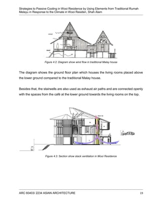 Strategies to Passive Cooling in Wooi Residence by Using Elements from Traditional Rumah
Melayu in Response to the Climate in Wooi Residen, Shah Alam
ARC 60403/ 2234 ASIAN ARCHITECTURE 19
Figure 4.2: Diagram show wind flow in traditional Malay house
The diagram shows the ground floor plan which houses the living rooms placed above
the lower ground compared to the traditional Malay house.
Besides that, the stairwells are also used as exhaust air paths and are connected openly
with the spaces from the café at the lower ground towards the living rooms on the top.
Figure 4.3: Section show stack ventilation in Wooi Residence
 