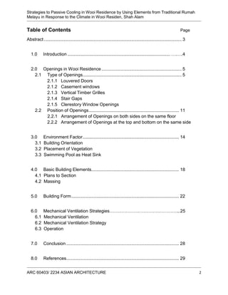 Strategies to Passive Cooling in Wooi Residence by Using Elements from Traditional Rumah
Melayu in Response to the Climate in Wooi Residen, Shah Alam
ARC 60403/ 2234 ASIAN ARCHITECTURE 2
Table of Contents Page
Abstract.............................................................................................................. 3
1.0 Introduction .................................................................................. ….….4
2.0 Openings in Wooi Residence................................................................ 5
2.1 Type of Openings............................................................................... 5
2.1.1 Louvered Doors
2.1.2 Casement windows
2.1.3 Vertical Timber Grilles
2.1.4 Stair Gaps
2.1.5 Clerestory Window Openings
2.2 Position of Openings........................................................................ 11
2.2.1 Arrangement of Openings on both sides on the same floor
2.2.2 Arrangement of Openings at the top and bottom on the same side
3.0 Environment Factor............................................................................. 14
3.1 Building Orientation
3.2 Placement of Vegetation
3.3 Swimming Pool as Heat Sink
4.0 Basic Building Elements...................................................................... 18
4.1 Plans to Section
4.2 Massing
5.0 Building Form...................................................................................... 22
6.0 Mechanical Ventilation Strategies………………………………………...25
6.1 Mechanical Ventilation
6.2 Mechanical Ventilation Strategy
6.3 Operation
7.0 Conclusion .......................................................................................... 28
8.0 References.......................................................................................... 29
 