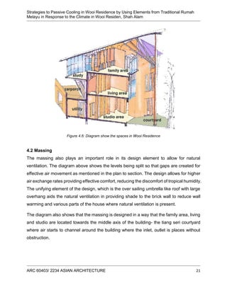 Strategies to Passive Cooling in Wooi Residence by Using Elements from Traditional Rumah
Melayu in Response to the Climate in Wooi Residen, Shah Alam
ARC 60403/ 2234 ASIAN ARCHITECTURE 21
Figure 4.6: Diagram show the spaces in Wooi Residence
4.2 Massing
The massing also plays an important role in its design element to allow for natural
ventilation. The diagram above shows the levels being split so that gaps are created for
effective air movement as mentioned in the plan to section. The design allows for higher
air exchange rates providing effective comfort, reducing the discomfort of tropical humidity.
The unifying element of the design, which is the over sailing umbrella like roof with large
overhang aids the natural ventilation in providing shade to the brick wall to reduce wall
warming and various parts of the house where natural ventilation is present.
The diagram also shows that the massing is designed in a way that the family area, living
and studio are located towards the middle axis of the building- the tiang seri courtyard
where air starts to channel around the building where the inlet, outlet is places without
obstruction.
 