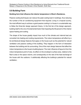 Strategies to Passive Cooling in Wooi Residence by Using Elements from Traditional Rumah
Melayu in Response to the Climate in Wooi Residen, Shah Alam
ARC 60403/ 2234 ASIAN ARCHITECTURE 22
5.0 Building Form
Building form that influence the interior temperature in Wooi’s Residence.
Passive cooling techniques can reduce the peak cooling load in buildings, thus reducing
the number of the air conditioning equipment that required. Living in a tropical country,
the most efficient way to achieve a good passive cooling in a house in a sustainable way
is follow the three-tier design approach theory. In the first tier of the design approach,
building itself is the one of fundamental factor that impacting the 60 percent of the interior
space heating and cooling.
The shape of the house greatly impact how much of the climate and internal load are
converted into heating and cooling requirements. The indoor temperature will affect by a
lot architectural design features that apply on the house such as the potential for natural
ventilation and passive cooling of the building. They happen in the form of interaction
between the building and its surrounding. One of the main design features that affect the
indoor temperature is the house’s building layout. The main influence of layout is from the
indoor temperature point of view, its effect on the envelope’s surface area, relative to the
floor’s area or the space volume, and consequently on the rate of the heat exchange of
the house with the outdoors. It additionally affecting the building’s potential for natural
ventilation.
 