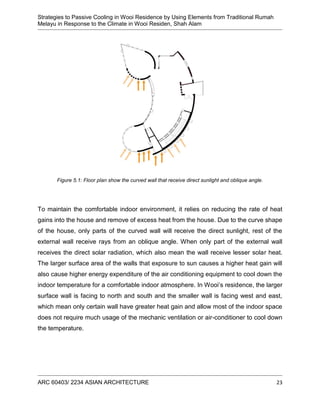 Strategies to Passive Cooling in Wooi Residence by Using Elements from Traditional Rumah
Melayu in Response to the Climate in Wooi Residen, Shah Alam
ARC 60403/ 2234 ASIAN ARCHITECTURE 23
Figure 5.1: Floor plan show the curved wall that receive direct sunlight and oblique angle.
To maintain the comfortable indoor environment, it relies on reducing the rate of heat
gains into the house and remove of excess heat from the house. Due to the curve shape
of the house, only parts of the curved wall will receive the direct sunlight, rest of the
external wall receive rays from an oblique angle. When only part of the external wall
receives the direct solar radiation, which also mean the wall receive lesser solar heat.
The larger surface area of the walls that exposure to sun causes a higher heat gain will
also cause higher energy expenditure of the air conditioning equipment to cool down the
indoor temperature for a comfortable indoor atmosphere. In Wooi’s residence, the larger
surface wall is facing to north and south and the smaller wall is facing west and east,
which mean only certain wall have greater heat gain and allow most of the indoor space
does not require much usage of the mechanic ventilation or air-conditioner to cool down
the temperature.
 