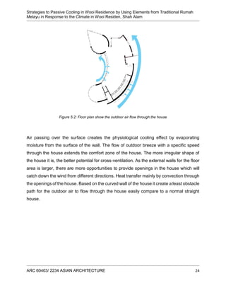 Strategies to Passive Cooling in Wooi Residence by Using Elements from Traditional Rumah
Melayu in Response to the Climate in Wooi Residen, Shah Alam
ARC 60403/ 2234 ASIAN ARCHITECTURE 24
Figure 5.2: Floor plan show the outdoor air flow through the house
Air passing over the surface creates the physiological cooling effect by evaporating
moisture from the surface of the wall. The flow of outdoor breeze with a specific speed
through the house extends the comfort zone of the house. The more irregular shape of
the house it is, the better potential for cross-ventilation. As the external walls for the floor
area is larger, there are more opportunities to provide openings in the house which will
catch down the wind from different directions. Heat transfer mainly by convection through
the openings of the house. Based on the curved wall of the house it create a least obstacle
path for the outdoor air to flow through the house easily compare to a normal straight
house.
 
