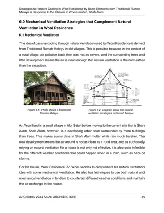 Strategies to Passive Cooling in Wooi Residence by Using Elements from Traditional Rumah
Melayu in Response to the Climate in Wooi Residen, Shah Alam
ARC 60403/ 2234 ASIAN ARCHITECTURE 25
6.0 Mechanical Ventilation Strategies that Complement Natural
Ventilation in Wooi Residence
6.1 Mechanical Ventilation
The idea of passive cooling through natural ventilation used by Wooi Residence is derived
from Traditional Rumah Melayu in old villages. This is possible because in the context of
a rural village, air pollution back then was not as severe, and the surrounding trees and
little development means the air is clean enough that natural ventilation is the norm rather
than the exception.
Ar. Wooi lived in a small village in Alor Setar before moving to the current site that is Shah
Alam. Shah Alam, however, is a developing urban town surrounded by more buildings
than trees. This makes sunny days in Shah Alam hotter while rain much harsher. The
new development means the air around is not as clean as a rural area, and as such solely
relying on natural ventilation for a house is not only not effective, it is also quite inflexible
for the different weather conditions that could happen when in a town, such as haze or
storms.
For his house, Wooi Residence, Ar. Wooi decides to complement his natural ventilation
idea with some mechanical ventilation. He also has techniques to use both natural and
mechanical ventilation in tandem to counteract different weather conditions and maintain
the air exchange in the house.
Figure 6.2: Diagram show the natural
ventilation strategies in Rumah Melayu
Figure 6.1: Photo shows a traditional
Rumah Melayu
 